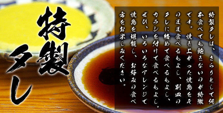 「特製タレ」　特製タレは、さらりとして何本食べても飽きないのが特徴です。焼き上がった焼鳥をそのまま食べるもよし、別皿のタレに絡めて食べるもよし、カラシを付けて食べるもよし。ぜひ、いろいろなアレンジで焼鳥を堪能し、お好みの食べ方をお楽しみください。