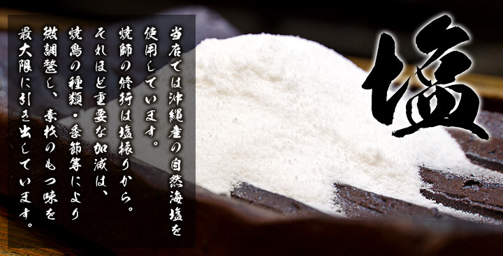 「塩」　当店では沖縄産の自然海塩を使用しています。焼師の修行は塩振りから。それほど重要な加減は、焼鳥の種類・季節等により微調整し、素材のもつ味を最大限に引き出しています。